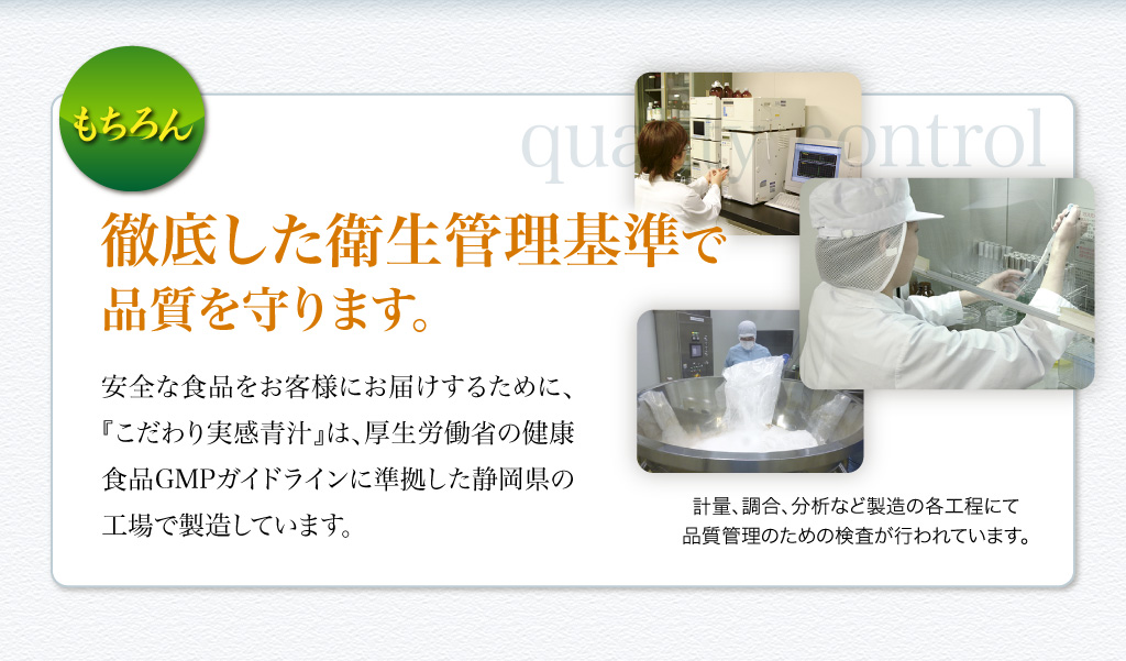 もちろん、徹底した衛生管理基準で品質を守ります。　安全な食品をお客様にお届けするために、『こだわり実感青汁』は、厚生労働省の健康食品GMPガイドラインに準拠した静岡県の工場で製造しています。　計量、調合、分析など製造の各工程にて品質管理のための検査が行われています。