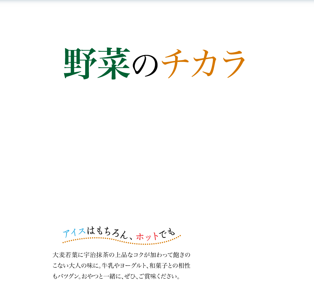 野菜のチカラ　こだわり実感青汁　アイスはもちろん、ホットでも　大麦若葉に宇治抹茶の上品なコクが加わって飽きのこない大人の味に。牛乳やヨーグルト、和菓子との相性もバツグン。おやつと一緒に、ぜひ、ご賞味ください。