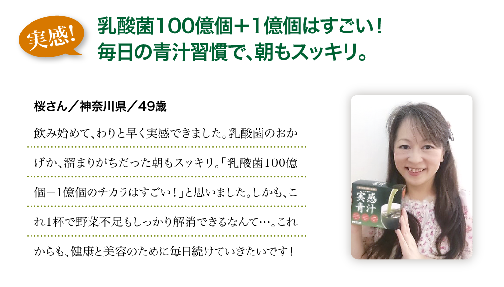 実感!：乳酸菌100億個＋1億個はすごい！毎日の青汁習慣で、朝もスッキリ。　桜さん／神奈川県／49歳　飲み始めて、わりと早く実感できました。乳酸菌のおかげか、溜まりがちだった朝もスッキリ。「乳酸菌100億個＋1億個のチカラはすごい！」と思いました。しかも、これ1杯で野菜不足もしっかり解消できるなんて…。これからも、健康と美容のために毎日続けていきたいです！