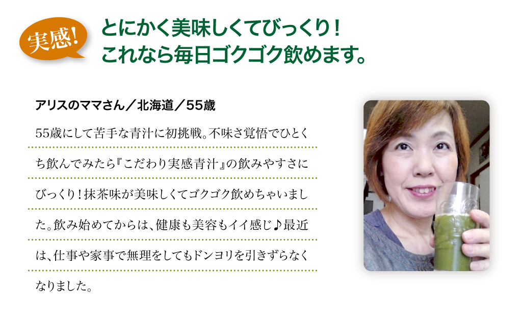 実感!：とにかく美味しくてびっくり！これなら毎日ゴクゴク飲めます。　アリスのママさん／北海道／55歳　55歳にして苦手な青汁に初挑戦。不味さ覚悟でひとくち飲んでみたら『こだわり実感青汁』の飲みやすさにびっくり！抹茶味が美味しくてゴクゴク飲めちゃいました。飲み始めてからは、健康も美容もイイ感じ♪最近は、仕事や家事で無理をしてもドンヨリを引きずらなくなりました。