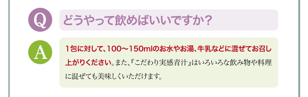 どうやって飲めばいいですか？　1包に対して、100～150mlのお水やお湯、牛乳などに混ぜてお召し上がりください。また、『こだわり実感青汁』はいろいろな飲み物や料理に混ぜても美味しくいただけます。