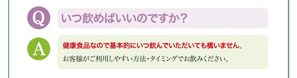 いつ飲めばいいのですか？　健康食品なので基本的にいつ飲んでいただいても構いません。お客様がご利用しやすい方法・タイミングでお飲みください。