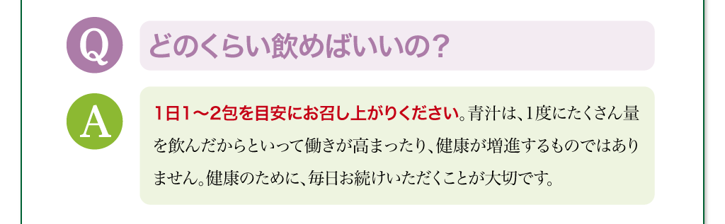 どのくらい飲めばいいの？　1日1～2包を目安にお召し上がりください。青汁は、1度にたくさん量を飲んだからといって働きが高まったり、健康が増進するものではありません。健康のために、毎日お続けいただくことが大切です。