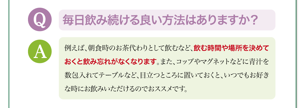 毎日飲み続ける良い方法はありますか？　例えば、朝食時のお茶代わりとして飲むなど、飲む時間や場所を決めておくと飲み忘れがなくなります。また、コップやマグネットなどに青汁を数包入れてテーブルなど、目立つところに置いておくと、いつでもお好きな時にお飲みいただけるのでおススメです。