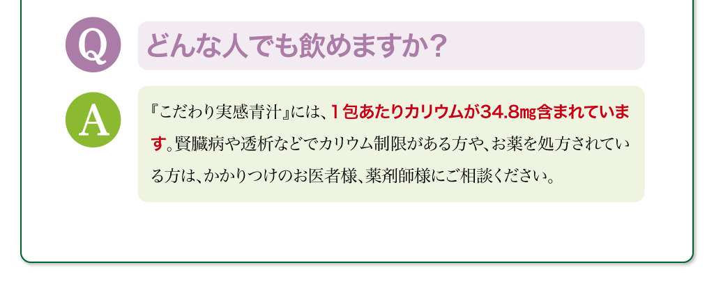 どんな人でも飲めますか？　『こだわり実感青汁』には、１包あたりカリウムが34.8㎎含まれています。賢臓病や透析などでカリウム制限がある方や、お薬を処方されている方は、かかりつけのお医者様、薬剤師様にご相談ください。