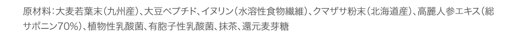 原材料：大麦若葉末（九州産）、大豆ペプチド、イヌリン（水溶性食物繊維）、クマザサ粉末（北海道産）、高麗人参エキス（総サポニン70％）、植物性乳酸菌、有胞子性乳酸菌、抹茶、還元麦芽糖