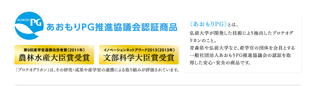 あおもりPG推進協議会認証商品　第9回産学官連携功労者賞（2011年）農林水産大臣賞受賞　イノベーションネットアワード2013（2013年）文部科学大臣賞受賞　「プロテオグリカン」は、その研究・成果や産学官の連携による取り組みが評価されています。　〈あおもりPG〉とは、弘前大学が開発した技術により抽出したプロテオグリカンのこと。青森県や弘前大学など、産学官の団体を会員とする一般社団法人あおもりPG推進協議会の認証を取得した安心・安全の商品です。