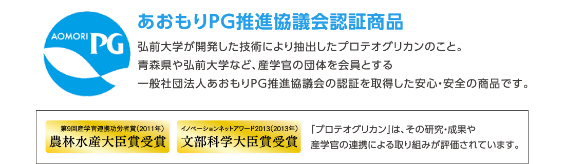 あおもりPG推進協議会認証商品　弘前大学が開発した技術により抽出したプロテオグリカンのこと。青森県や弘前大学など、産学官の団体を会員とする一般社団法人あおもりPG推進協議会の認証を取得した安心・安全の商品です。　第9回産学官連携功労者賞（2011年）農林水産大臣賞受賞　イノベーションネットアワード2013（2013年）文部科学大臣賞受賞　「プロテオグリカン」は、その研究・成果や産学官の連携による取り組みが評価されています。