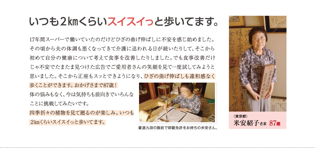 いつも２㎞くらいスイスイっと歩いてます。　17年間スーパーで働いていたのだけどひざの曲げ伸ばしに不安を感じ始めました。その頃から夫の体調も悪くなってきて介護に追われる日が続いたりして、そこから初めて自分の健康について考えて食事を改善したりしました。でも食事改善だけじゃ不安でたまたま見つけた広告でご愛用者さんの笑顔を見て一度試してみようと思いました。そこから正座もスッとできようになり、ひざの曲げ伸ばしも違和感なく歩くことができます。おかげさまで87歳！体の悩みもなく、今は気持ちも前向きでいろんなことに挑戦してみたいです。四季折々の植物を見て廻るのが楽しみ。いつも２㎞くらいスイスイっと歩いてます。　〈東京都〉米安紹子さま　87歳