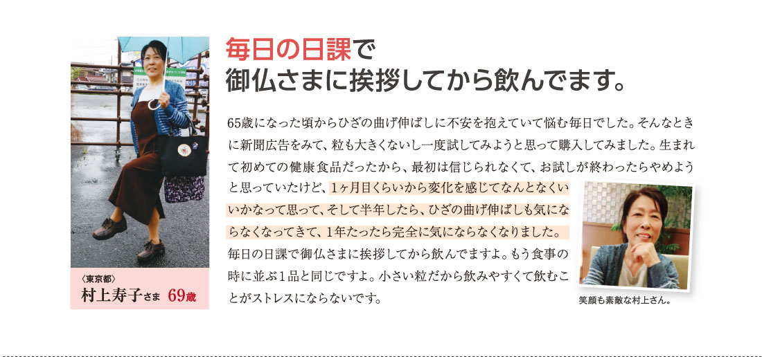 毎日の日課で御仏さまに挨拶してから飲んでます。　65歳になった頃からひざの曲げ伸ばしに不安を抱えていて悩む毎日でした。そんなときに新聞広告をみて、粒も大きくないし一度試してみようと思って購入してみました。生まれて初めての健康食品だったから、最初は信じられなくて、お試しが終わったらやめようと思っていたけど、１ヶ月目くらいから変化を感じてなんとなくいいかなって思って、そして半年したら、ひざの曲げ伸ばしも気にならなくなってきて、１年たったら完全に気にならなくなりました。毎日の日課で御仏さまに挨拶してから飲んでますよ。もう食事の時に並ぶ１品と同じですよ。小さい粒だから飲みやすくて飲むことがストレスにならないです。　〈東京都〉村上寿子さま　69歳