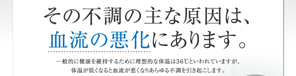 その不調の主な原因は、血流の悪化にあります。一般的に健康を維持するために理想的な体温は36℃といわれていますが、体温が低くなると血流が悪くなりあらゆる不調を引き起こします。