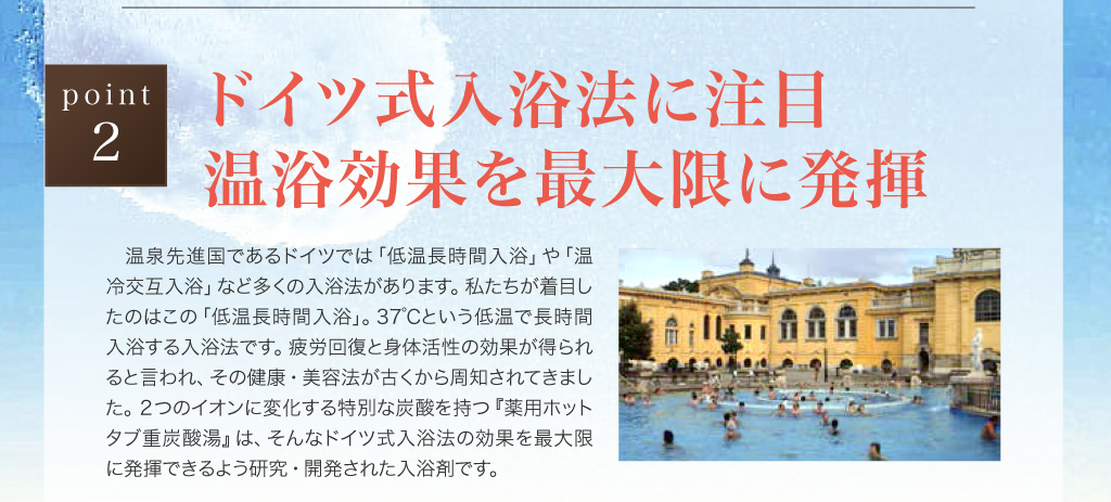 point2　ドイツ式入浴法に注目　温浴効果を最大限に発揮　温泉先進国であるドイツでは「低温長時間入浴」や「温冷交互入浴」など多くの入浴法があります。私たちが着目したのはこの「低温長時間入浴」。37℃という低温で長時間入浴する入浴法です。疲労回復と身体活性の効果が得られると言われ、その健康・美容法が古くから周知されてきました。２つのイオンに変化する特別な炭酸を持つ『薬用ホットタブ重炭酸湯』は、そんなドイツ式入浴法の効果を最大限に発揮できるよう研究・開発された入浴剤です。