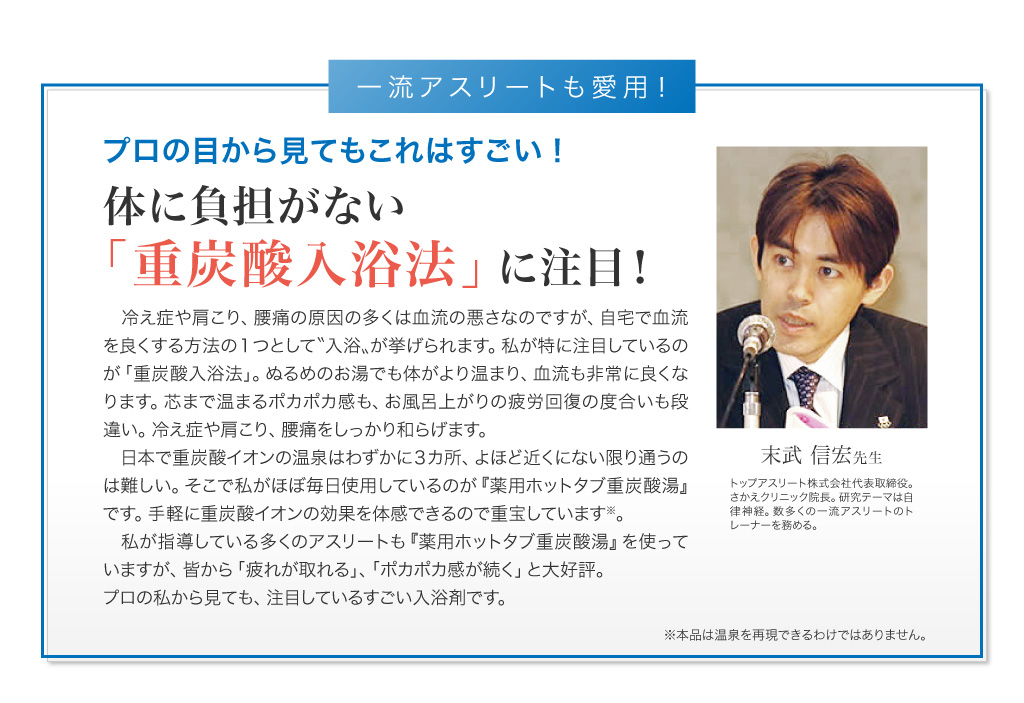 医学博士も注目！　末武信宏先生　トップアスリート株式会社代表取締役。さかえクリニック院長。研究テーマは自律神経。数多くの一流アスリートのトレーナーを務める。　プロの目から見てもこれはすごい！　体に負担がない「重炭酸入浴法」に注目！　冷え症や肩こり、腰痛の原因の多くは血流の悪さなのですが、自宅で血流を良くする方法の１つとして〝入浴〟が挙げられます。私が特に注目しているのが「重炭酸入浴法」。ぬるめのお湯でも体がより温まり、血流も非常に良くなります。芯まで温まるポカポカ感も、お風呂上がりの疲労回復の度合いも段違い。冷え症や肩こり、腰痛をしっかり和らげます。日本で重炭酸イオンの温泉はわずかに３カ所、よほど近くにない限り通うのは難しい。そこで私がほぼ毎日使用しているのが『薬用ホットタブ重炭酸湯』です。手軽に重炭酸イオンの効果を体感できるので重宝しています※。私が指導している多くのアスリートも『薬用ホットタブ重炭酸湯』を使っていますが、皆から「疲れが取れる」、「ポカポカ感が続く」と大好評。プロの私から見ても、注目しているすごい入浴剤です。※本品は温泉を再現できるわけではありません。