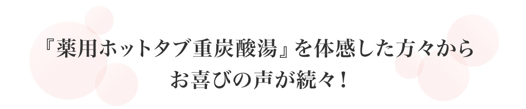 『薬用ホットタブ重炭酸湯』を体感した方々からお喜びの声が続々！