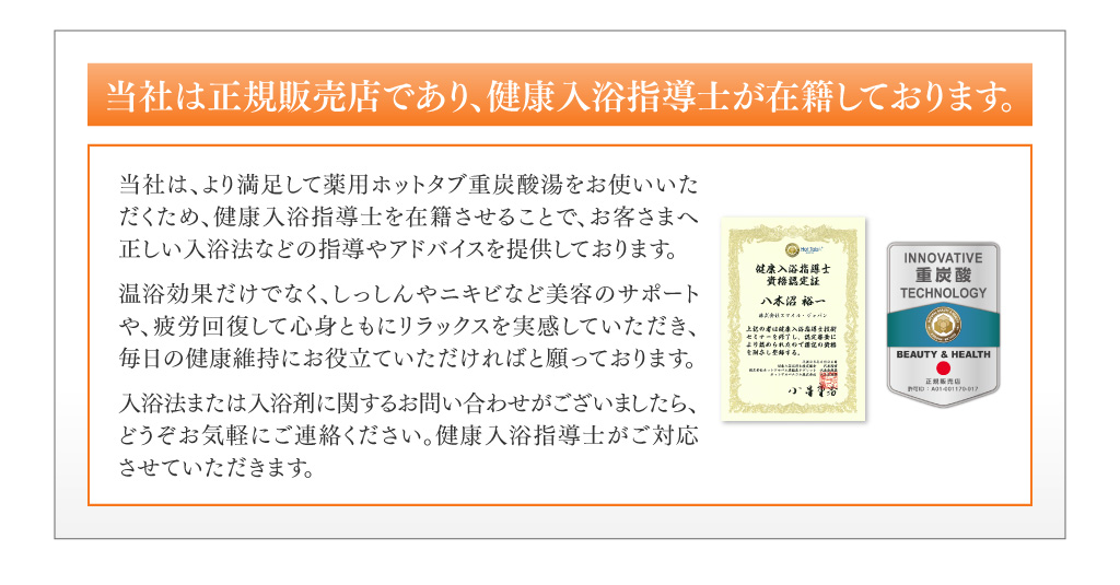 当社は正規販売店であり、健康入浴指導士が在籍しております。 当社は、より満足して薬用ホッタタブ重炭酸湯をお使いいただくため、健康入浴指導士を在籍させることで、お客さまへ正しい入浴法などの指導やアドバイスを提供しております。 浴効果だけでなく、しっしんやニキビなど美容のサポートや、疲労回復して心身ともにリラックスを実感していただき、毎日の健康維持にお役立ていただければと願っております。 入浴法または入浴剤に関するお問い合わせがございましたら、どうぞお気軽にご連絡ください。健康入浴指導士がご対応させていただきます。