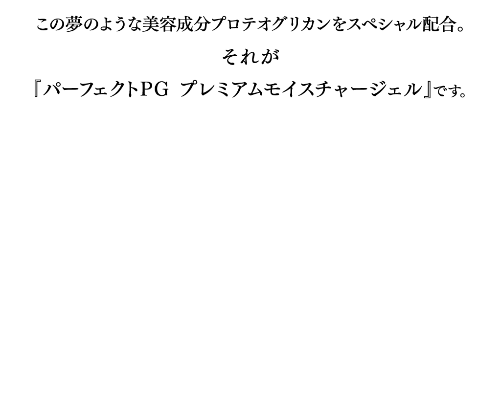 この夢のような美容成分プロテオグリカンをスペシャル配合。それが『パーフェクトPGプレミアムモイスチャージェル』です。