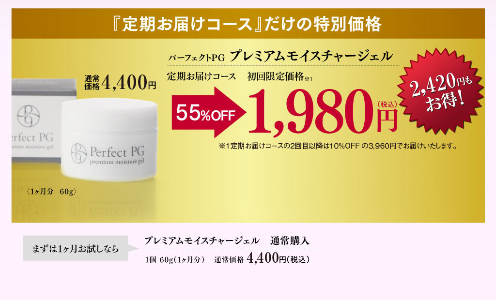 『定期お届けコース』だけの特別価格 パーフェクトPG プレミアムモイスチャージェル〈1ヶ月分60g〉［60日間の全額返金保証付］定期お届けコース 初回限定価格 通常価格4,320円 54％OFFの1,980円（税込） 2,340円もお得！ ※1定期お届けコースの2回目以降は10％OFFの3,888円でお届けいたします。 2ヶ月ごとのお届けをご希望の方はカートページにて配送サイクルをご選択ください。 まずは1ヶ月お試しなら プレミアムモイスチャージェル通常購入 1個60g（1ヶ月分） 通常価格4,320円（税込）
