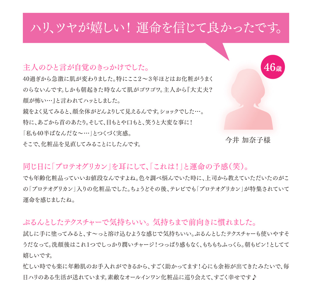 「ハリ、ツヤが嬉しい！運命を信じて良かったです。」今井加奈子様（46歳） 主人のひと言が自覚のきっかけでした。／40過ぎから急激に肌質が変わりました。特にここ２～３年ほどはお化粧がうまくのらないんです。しかも朝起きた時なんて肌がゴワゴワ。主人から『大丈夫？ 顔が怖い…』と言われてハッとしました。鏡をよく見てみると、顔全体がどんよりして見えるんです。ショックでした…。特に、あごから首のあたり。そして、目もとや口もとも、笑うと大変なことに！ 「私も40半ばなんだな～…」とつくづく実感。そこで、化粧品を見直してみることにしたんです。
                        同じ日に「プロテオグリカン」を耳にして、「これは！」と運命の予感（笑）。／でも年齢化粧品っていいお値段なんですよね。色々調べ悩んでいた時に、上司から教えていただいたのがこの「プロテオグリカン」入りの化粧品でした。ちょうどその後、 テレビでも「プロテオグリカン」が特集されていて運命を感じましたね。 ぷるんとしたテクスチャーで気持ちいい。気持ちまで前向きになれました。／試しに手に塗ってみると、す～っと溶け込むような感じで気持ちいい。ぷるんとしたテクスチャーも使いやすそうだなって。洗顔後はこれ1つでしっかり潤いチャージ！ つっぱり感もなく、もちもちふっくら。朝もピン！ としてて嬉しいです。忙しい時でも楽に年齢肌のお手入れができるから、すごく助かってます！ 心にも余裕が出てきたみたいで、毎日ハリのある生活が送れています。素敵なオールインワン化粧品に巡り会えて、すごく幸せです♪