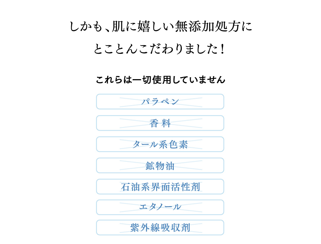 しかも、肌に嬉しい無添加処方にとことんこだわりました！ これらは一切使用していません・パラペン・香料・タール系色素・鉱物油・石油系界面活性剤・エタノール・紫外線吸収剤