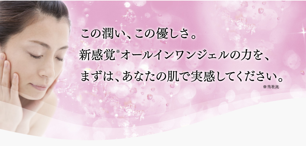 この潤い、この優しさ。新感覚※オールインワンジェルの力を、まずは、あなたの肌で実感してください。※当社比