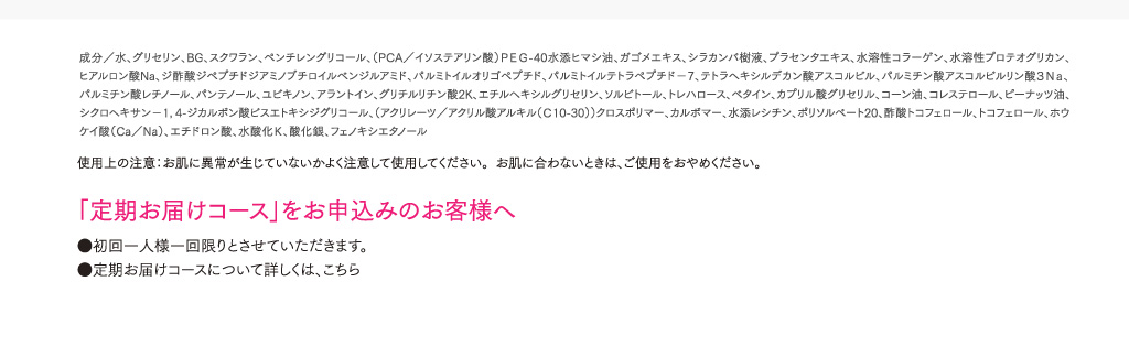 成分／水、グリセリン、BG、スクワラン、ペンチレングリコール、（PCA／イソステアリン酸）ＰＥＧ-40水添ヒマシ油、ガゴメエキス、シラカンバ樹液、プラセンタエキス、水溶性コラーゲン、水溶性プロテオグリカン、ヒアルロン酸Na、ジ酢酸ジペプチドジアミノブチロイルベンジルアミド、パルミトイルオリゴペプチド、パルミトイルテトラペプチド－7、テトラヘキシルデカン酸アスコルビル、パルミチン酸アスコルビルリン酸３Ｎａ、パルミチン酸レチノール、パンテノール、ユビキノン、アラントイン、グリチルリチン酸2K、エチルヘキシルグリセリン、ソルビトール、トレハロース、ベタイン、カプリル酸グリセリル、コーン油、コレステロール、ピーナッツ油、シクロヘキサン－1，4-ジカルボン酸ビスエトキシジグリコール、（アクリレーツ／アクリル酸アルキル（Ｃ10-30））クロスポリマー、カルボマー、水添レシチン、ポリソルベート20、酢酸トコフェロール、トコフェロール、ホウケイ酸（Ca／Na）、エチドロン酸、水酸化Ｋ、酸化銀、フェノキシエタノール 使用上の注意：お肌に異常が生じていないかよく注意して使用してください。お肌に合わないときは、ご使用をおやめください。   「定期お届けコース」をお申込みのお客様へ ●初回一人様一回限りとさせていただきます。●定期お届けコースについて詳しくは、こちら